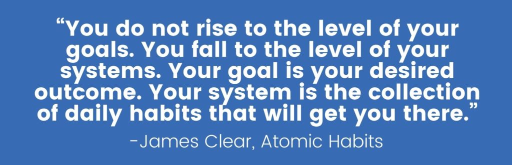 “You do not rise to the level of your goals. You fall to the level of your systems. Your goal is your desired outcome. Your system is the collection of daily habits that will get you there.”- James Clear, Atomic Habits