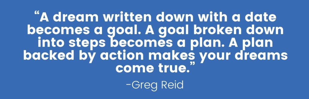 “A dream written down with a date becomes a goal. A goal broken down into steps becomes a plan. A plan backed by action makes your dreams come true.” - Greg Reid