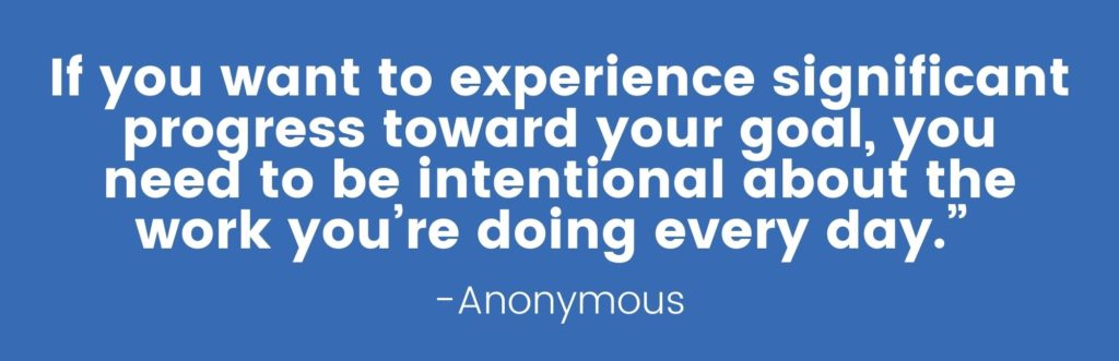 “If you want to experience significant progress toward your goal, you need to be intentional about the work you’re doing every day.” Anonymous
